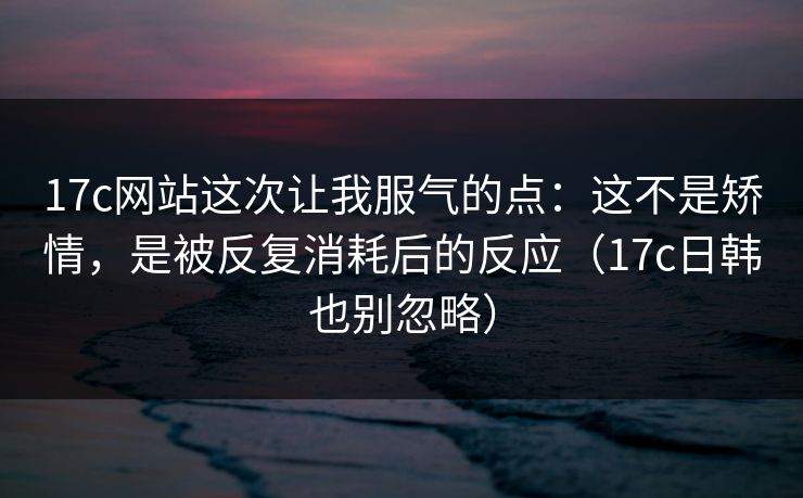 17c网站这次让我服气的点：这不是矫情，是被反复消耗后的反应（17c日韩也别忽略）