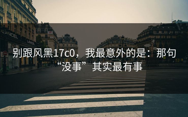 别跟风黑17c0，我最意外的是：那句“没事”其实最有事