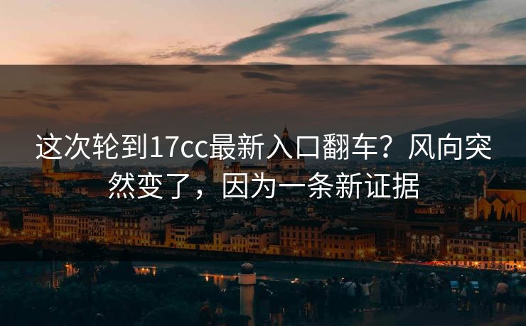 这次轮到17cc最新入口翻车？风向突然变了，因为一条新证据