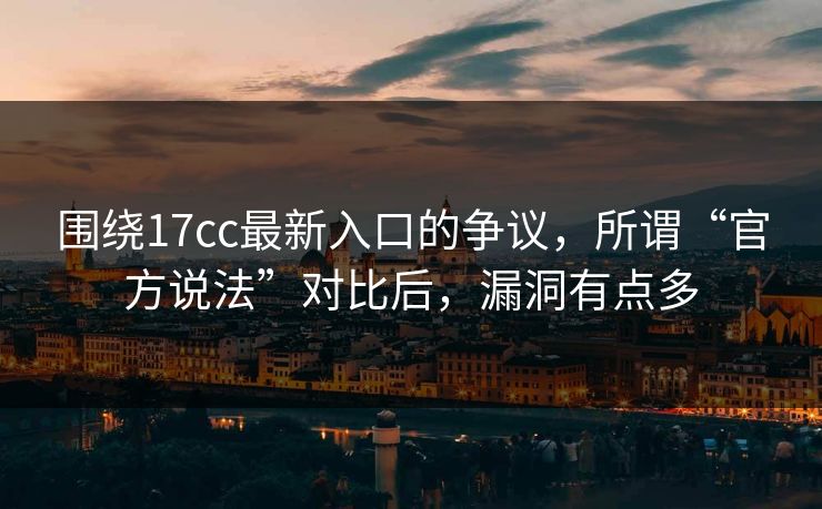 围绕17cc最新入口的争议，所谓“官方说法”对比后，漏洞有点多