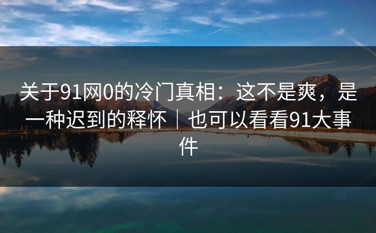 关于91网0的冷门真相：这不是爽，是一种迟到的释怀｜也可以看看91大事件