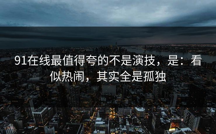91在线最值得夸的不是演技，是：看似热闹，其实全是孤独