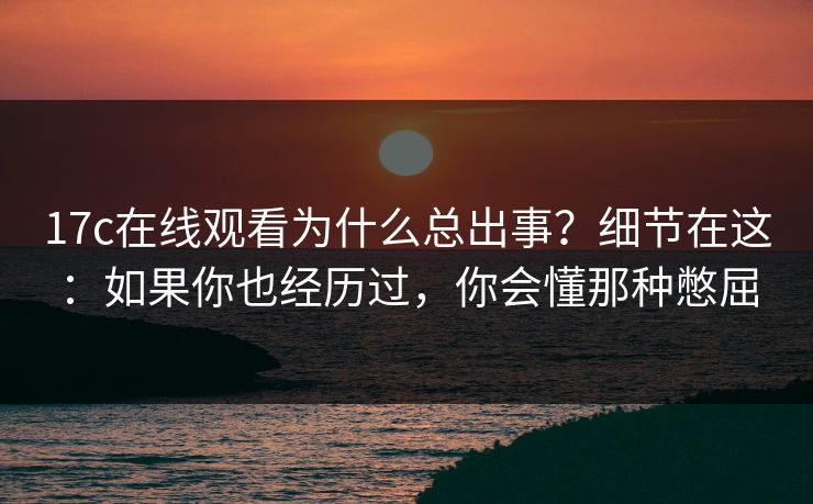 17c在线观看为什么总出事？细节在这：如果你也经历过，你会懂那种憋屈