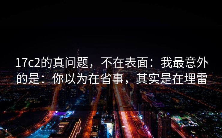 17c2的真问题，不在表面：我最意外的是：你以为在省事，其实是在埋雷