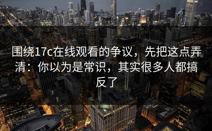 围绕17c在线观看的争议，先把这点弄清：你以为是常识，其实很多人都搞反了