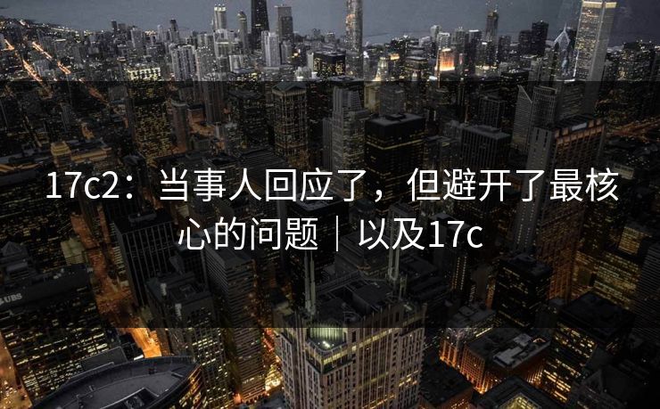 17c2：当事人回应了，但避开了最核心的问题｜以及17c