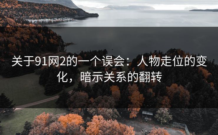 关于91网2的一个误会：人物走位的变化，暗示关系的翻转