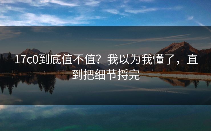 17c0到底值不值？我以为我懂了，直到把细节捋完