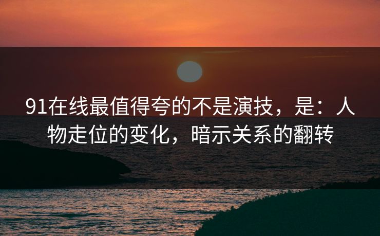 91在线最值得夸的不是演技，是：人物走位的变化，暗示关系的翻转