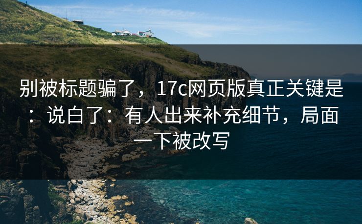 别被标题骗了，17c网页版真正关键是：说白了：有人出来补充细节，局面一下被改写