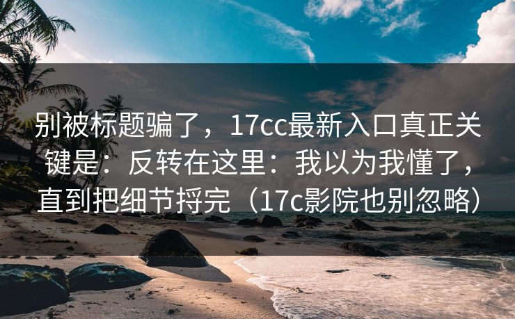 别被标题骗了，17cc最新入口真正关键是：反转在这里：我以为我懂了，直到把细节捋完（17c影院也别忽略）