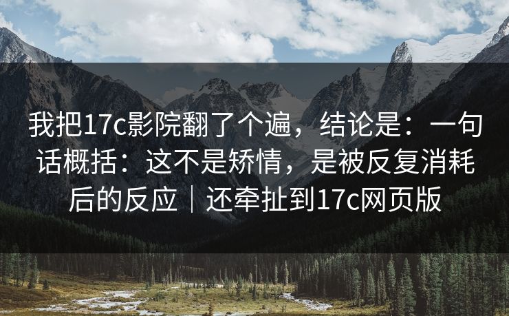 我把17c影院翻了个遍，结论是：一句话概括：这不是矫情，是被反复消耗后的反应｜还牵扯到17c网页版