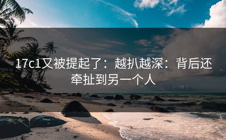 17c1又被提起了：越扒越深：背后还牵扯到另一个人