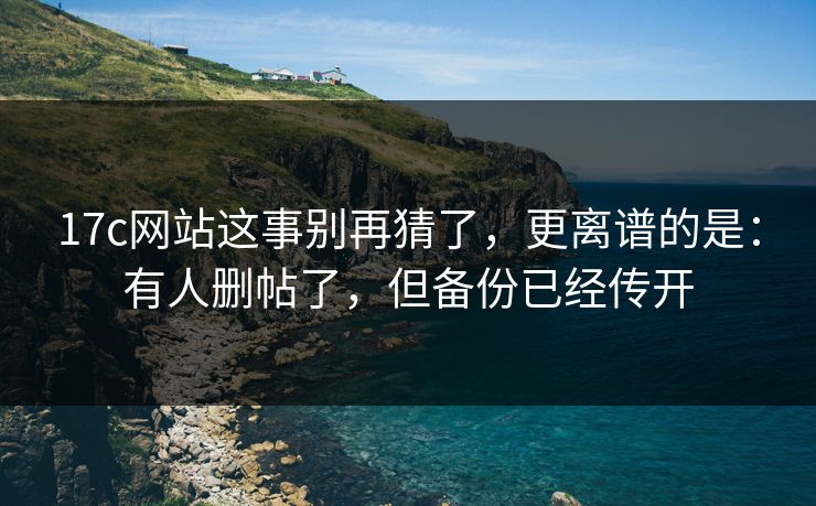17c网站这事别再猜了,更离谱的是:有人删帖了,但备份已经传开 17c网站这事别再猜了,更离谱的是:有人删帖了,但备份已经传开