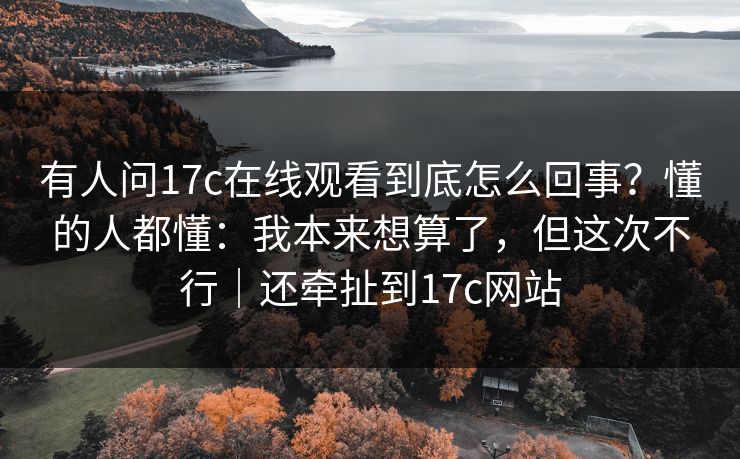 有人问17c在线观看到底怎么回事？懂的人都懂：我本来想算了，但这次不行｜还牵扯到17c网站