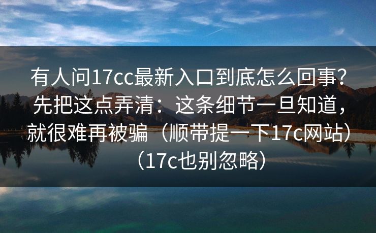 有人问17cc最新入口到底怎么回事?先把这点弄清:这条细节一旦知道,就很难再被骗(顺带提一下17c网站)(17c也别忽略) 有人问17cc最新入口到底怎么回事?先把这点弄清:这条细节一旦知道,就很难再被骗(顺带提一下17c网站)(17c也别忽略)
