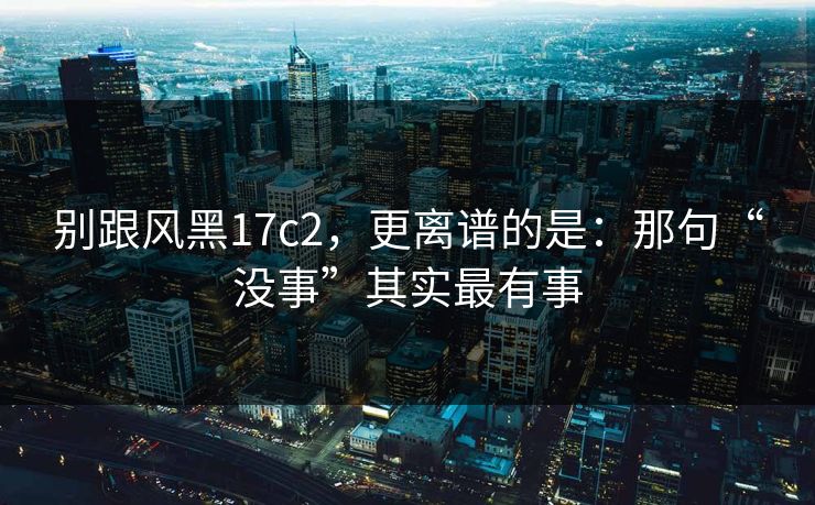 别跟风黑17c2,更离谱的是:那句“没事”其实最有事 别跟风黑17c2,更离谱的是:那句“没事”其实最有事