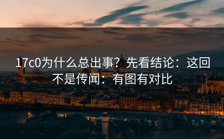 17c0为什么总出事？先看结论：这回不是传闻：有图有对比
