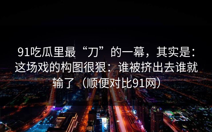 91吃瓜里最“刀”的一幕,其实是:这场戏的构图很狠:谁被挤出去谁就输了(顺便对比91网) 91吃瓜里最“刀”的一幕,其实是:这场戏的构图很狠:谁被挤出去谁就输了(顺便对比91网)