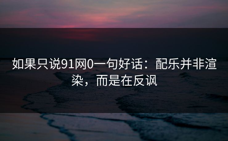 如果只说91网0一句好话：配乐并非渲染，而是在反讽