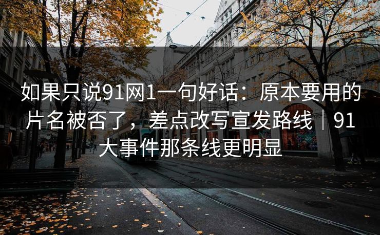 如果只说91网1一句好话：原本要用的片名被否了，差点改写宣发路线｜91大事件那条线更明显