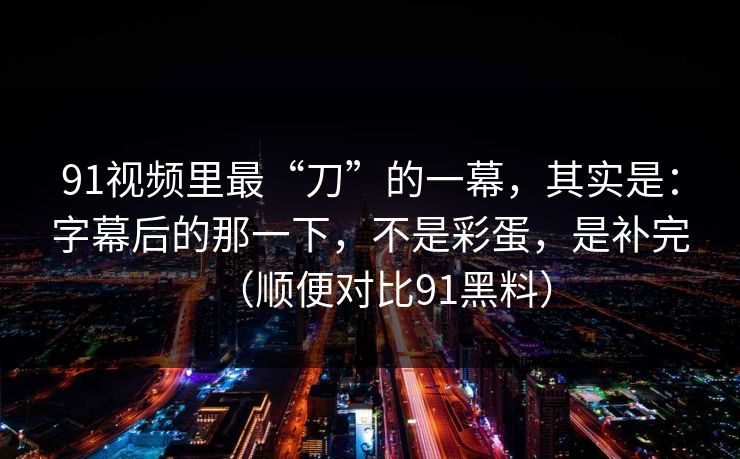91视频里最“刀”的一幕，其实是：字幕后的那一下，不是彩蛋，是补完（顺便对比91黑料）