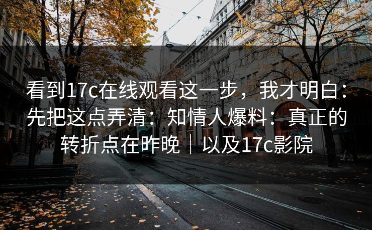 看到17c在线观看这一步,我才明白:先把这点弄清:知情人爆料:真正的转折点在昨晚|以及17c影院 看到17c在线观看这一步,我才明白:先把这点弄清:知情人爆料:真正的转折点在昨晚|以及17c影院