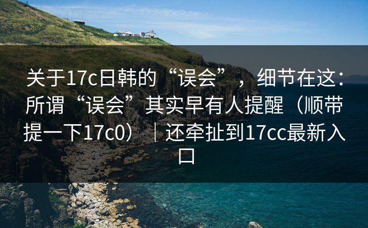 关于17c日韩的“误会”，细节在这：所谓“误会”其实早有人提醒（顺带提一下17c0）｜还牵扯到17cc最新入口