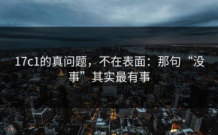 17c1的真问题,不在表面:那句“没事”其实最有事 17c1的真问题,不在表面:那句“没事”其实最有事