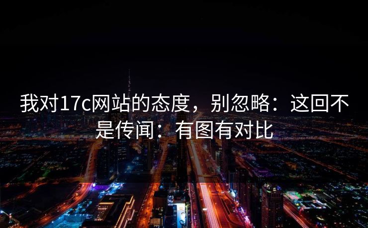 我对17c网站的态度,别忽略:这回不是传闻:有图有对比 我对17c网站的态度,别忽略:这回不是传闻:有图有对比