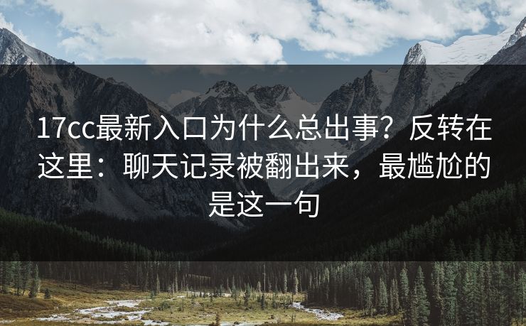 17cc最新入口为什么总出事?反转在这里:聊天记录被翻出来,最尴尬的是这一句 17cc最新入口为什么总出事?反转在这里:聊天记录被翻出来,最尴尬的是这一句