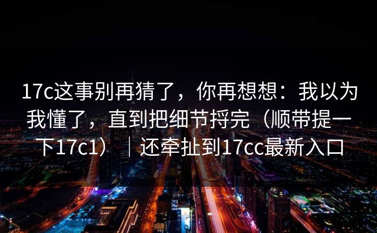 17c这事别再猜了,你再想想:我以为我懂了,直到把细节捋完(顺带提一下17c1)|还牵扯到17cc最新入口 17c这事别再猜了,你再想想:我以为我懂了,直到把细节捋完(顺带提一下17c1)|还牵扯到17cc最新入口
