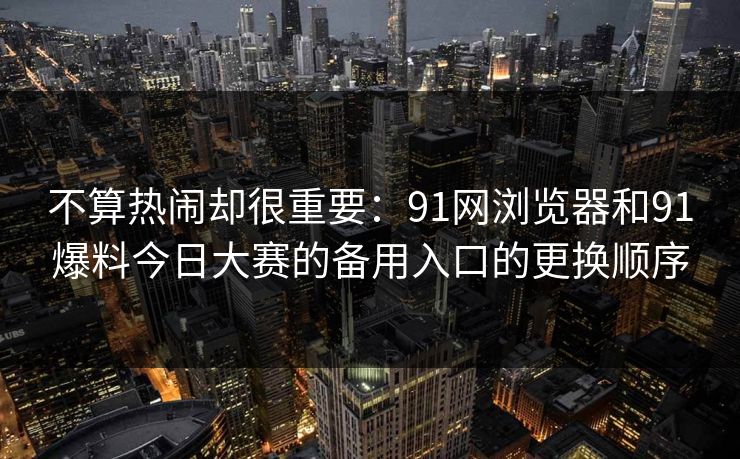 不算热闹却很重要:91网浏览器和91爆料今日大赛的备用入口的更换顺序 不算热闹却很重要:91网浏览器和91爆料今日大赛的备用入口的更换顺序