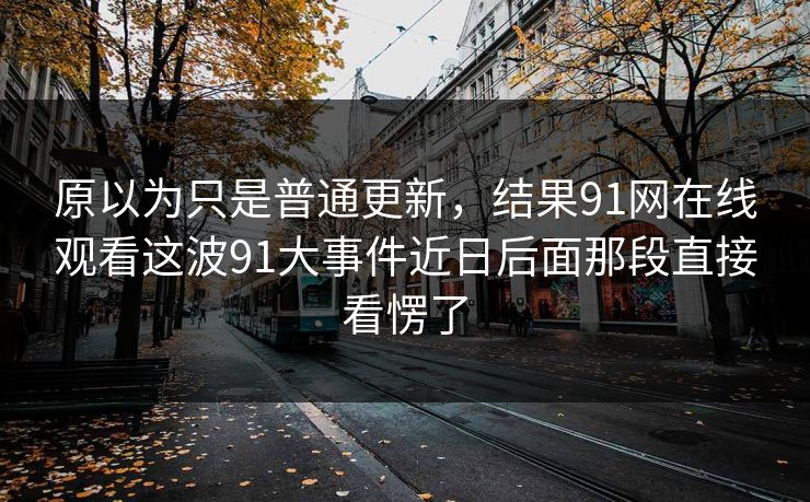 原以为只是普通更新,结果91网在线观看这波91大事件近日后面那段直接看愣了 原以为只是普通更新,结果91网在线观看这波91大事件近日后面那段直接看愣了