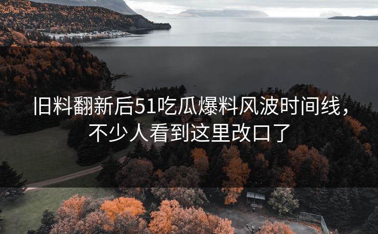 旧料翻新后51吃瓜爆料风波时间线,不少人看到这里改口了 旧料翻新后51吃瓜爆料风波时间线,不少人看到这里改口了
