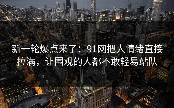 新一轮爆点来了：91网把人情绪直接拉满，让围观的人都不敢轻易站队